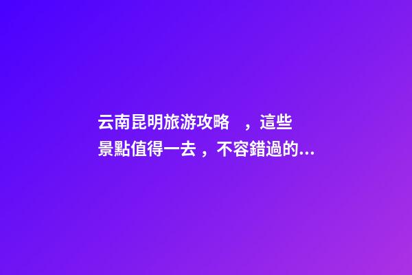 云南昆明旅游攻略，這些景點值得一去，不容錯過的精彩